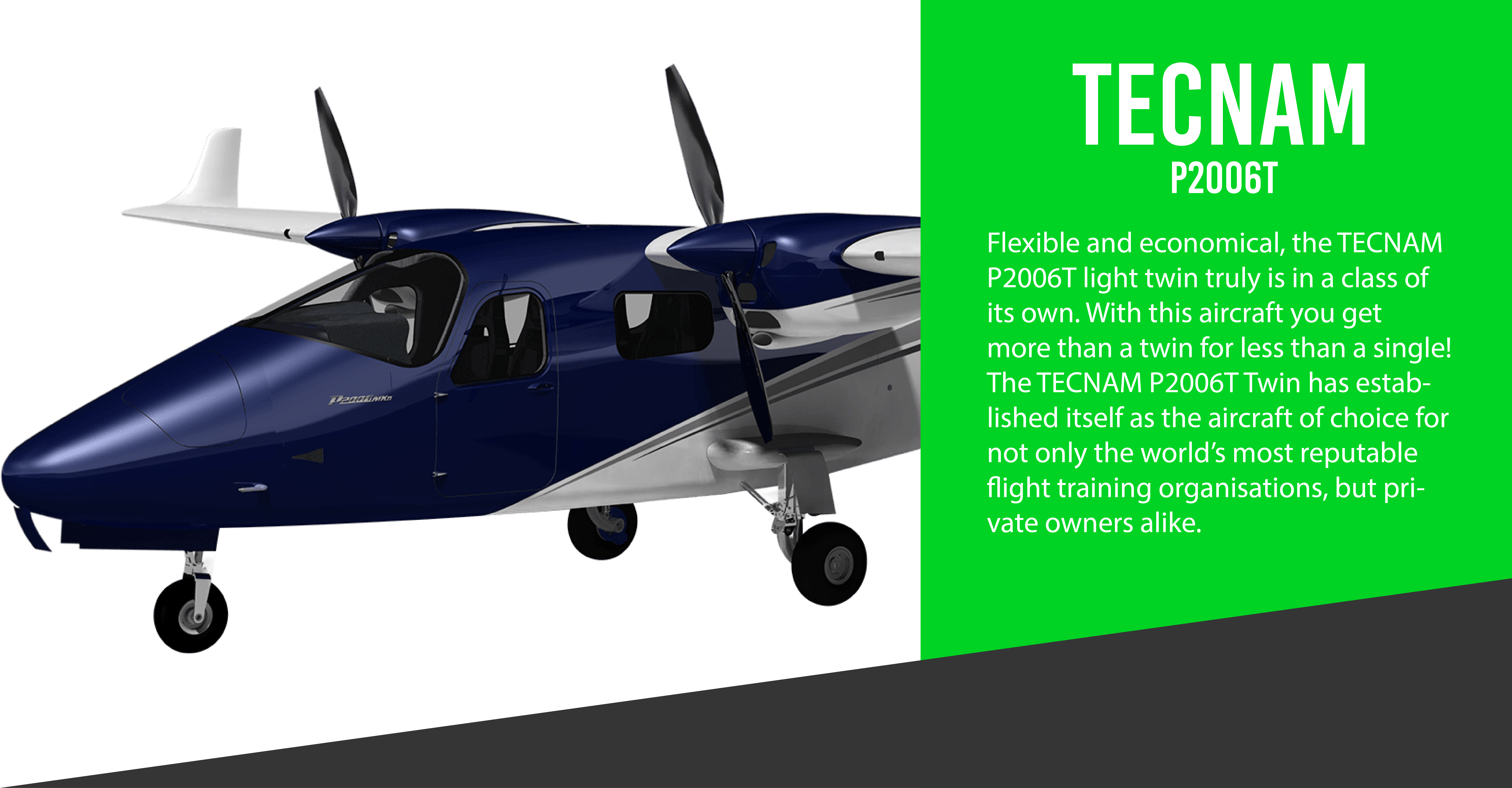 Flexible and economical, the TECNAM P2006T light twin truly is in a class of its own. With this aircraft you get more than a twin for less than a single! The TECNAM P2006T Twin has established itself as the aircraft of choice for not only the world’s most reputable flight training organisations, but private owners alike. It’s a firm favourite with leading General Aviation flight-test journalists who praise its styling, handling and very low operating costs. This aircraft with twin engines, constant-speed propeller and retractable gear offers a